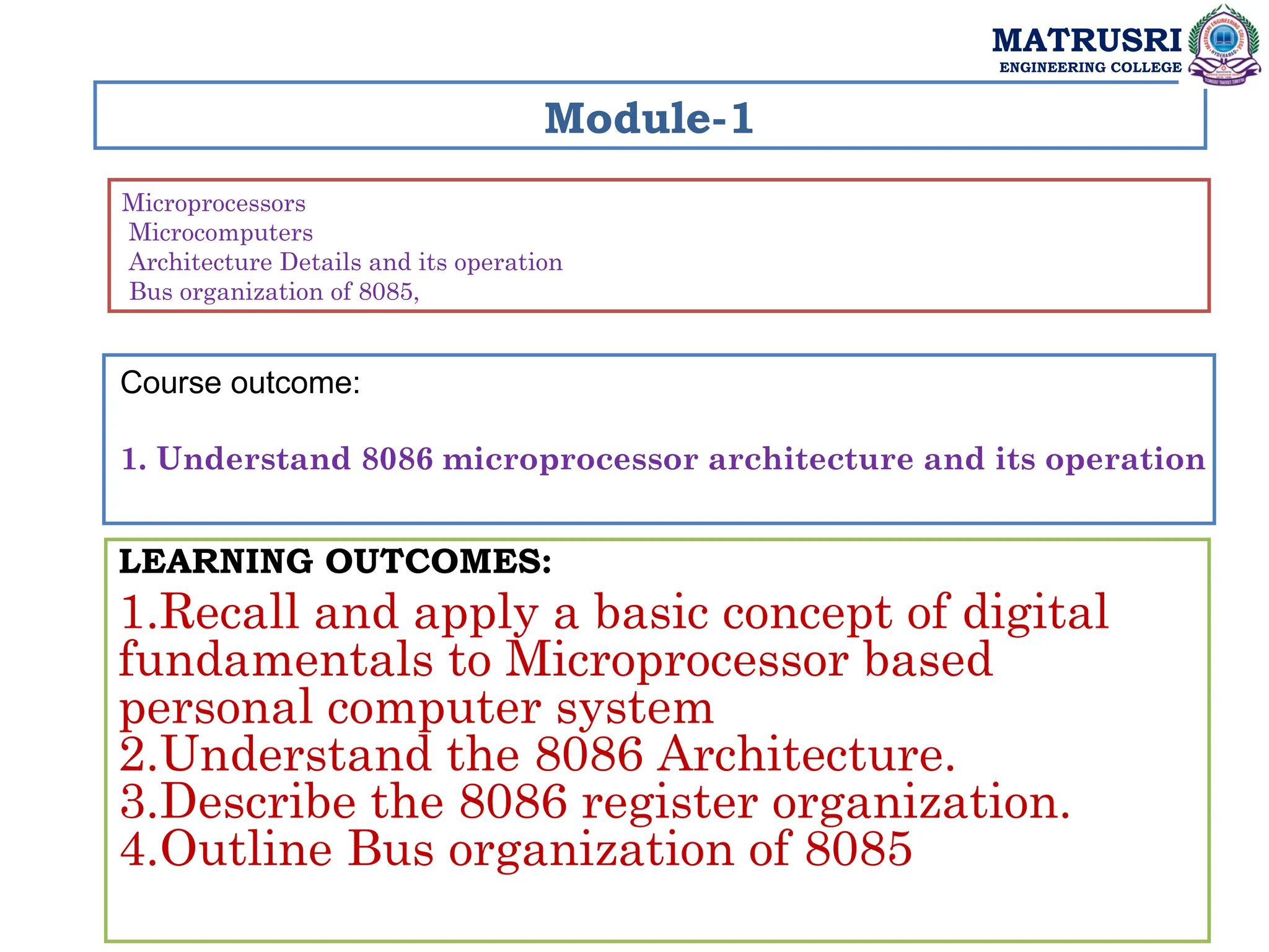 Module-1
Microprocessors
Microcomputers
Architecture Details and its operation
Bus organization of 8085,
LEARNING OUTCOMES:
1.Recall and apply a basic concept of digital
fundamentals to Microprocessor based
personal computer system
2.Understand the 8086 Architecture.
3.Describe the 8086 register organization.
4.Outline Bus organization of 8085
MATRUSRI
ENGINEERING COLLEGE
Course outcome:
1. Understand 8086 microprocessor architecture and its operation
 