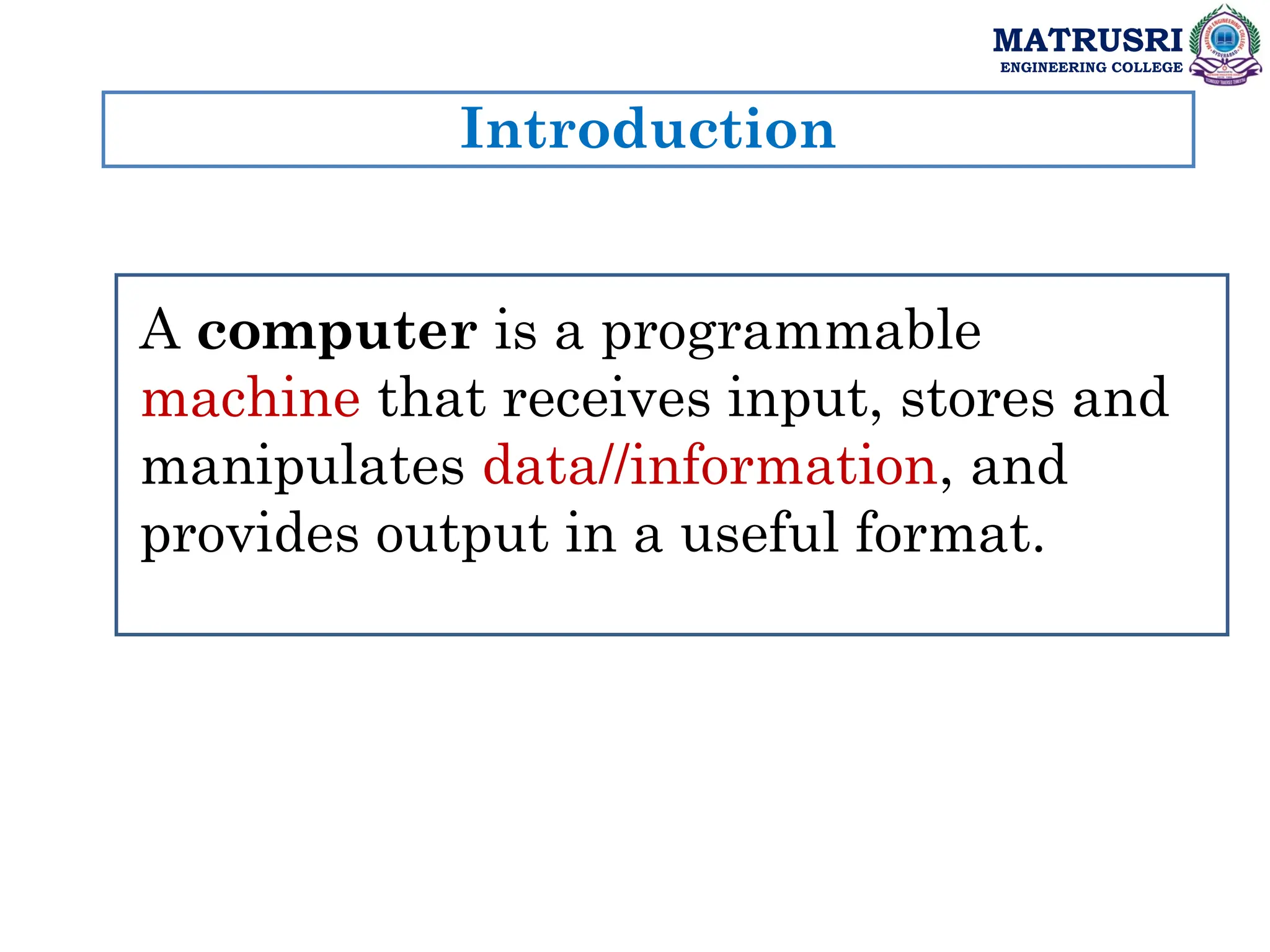 Introduction
MATRUSRI
ENGINEERING COLLEGE
A computer is a programmable
machine that receives input, stores and
manipulates data//information, and
provides output in a useful format.
 