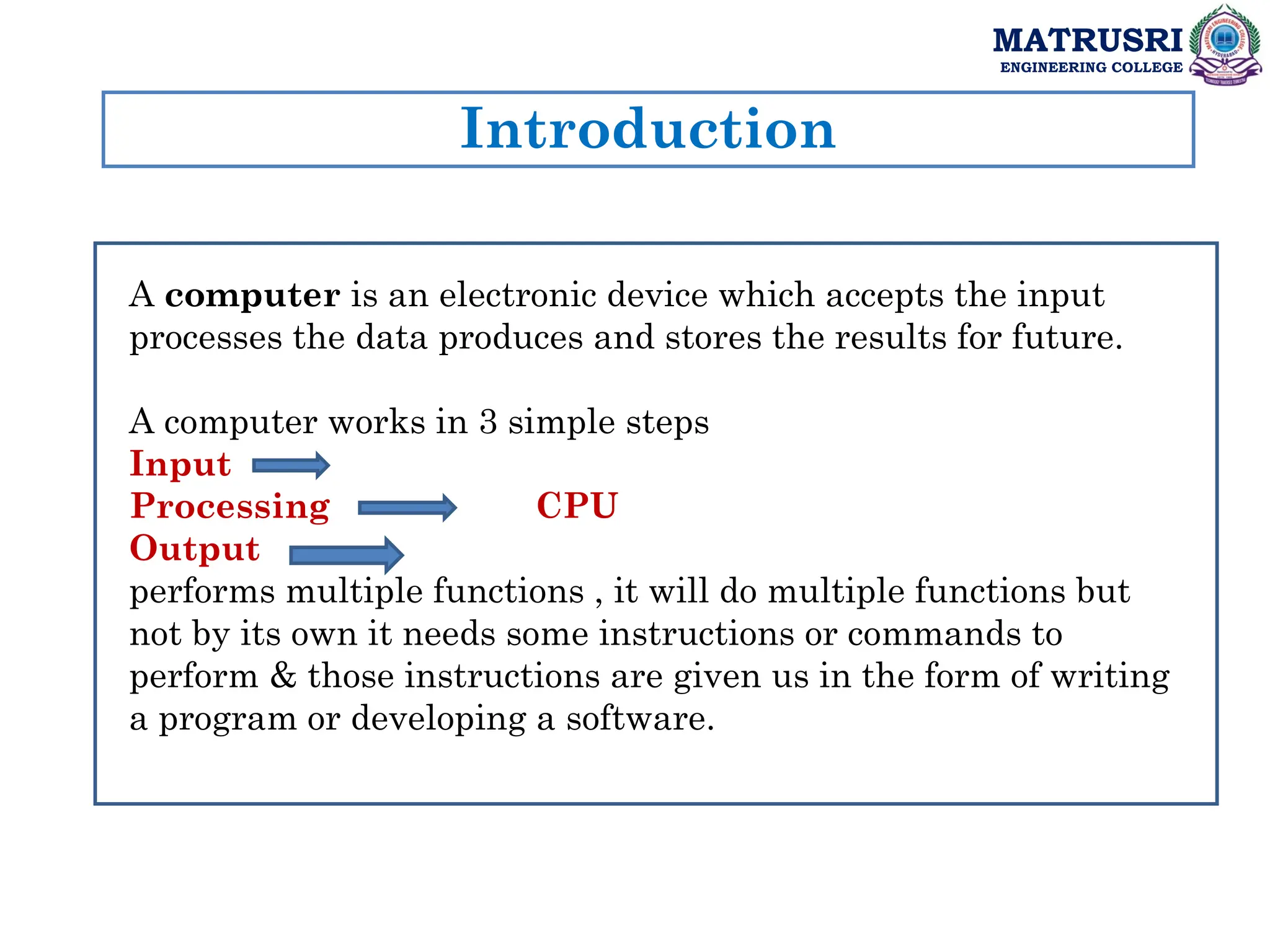 Introduction
MATRUSRI
ENGINEERING COLLEGE
A computer is an electronic device which accepts the input
processes the data produces and stores the results for future.
A computer works in 3 simple steps
Input
Processing CPU
Output
performs multiple functions , it will do multiple functions but
not by its own it needs some instructions or commands to
perform & those instructions are given us in the form of writing
a program or developing a software.
 