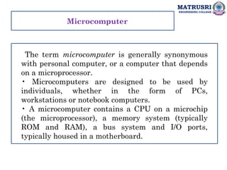 MATRUSRI
ENGINEERING COLLEGE
The term microcomputer is generally synonymous
with personal computer, or a computer that depends
on a microprocessor.
• Microcomputers are designed to be used by
individuals, whether in the form of PCs,
workstations or notebook computers.
• A microcomputer contains a CPU on a microchip
(the microprocessor), a memory system (typically
ROM and RAM), a bus system and I/O ports,
typically housed in a motherboard.
Microcomputer
 