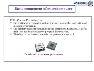MATRUSRI
ENGINEERING COLLEGE
Basic component of microcomputer
1. CPU - Central Processing Unit
 the portion of a computer system that carries out the instructions of
a computer program
 the primary element carrying out the computer's functions. It is the
unit that reads and executes program instructions.
 The data in the instruction tells the processor what to do.
Pentium D dual core processors
 