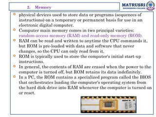 MATRUSRI
ENGINEERING COLLEGE
 physical devices used to store data or programs (sequences of
instructions) on a temporary or permanent basis for use in an
electronic digital computer.
 Computer main memory comes in two principal varieties:
random-access memory (RAM) and read-only memory (ROM).
 RAM can be read and written to anytime the CPU commands it,
but ROM is pre-loaded with data and software that never
changes, so the CPU can only read from it.
 ROM is typically used to store the computer's initial start-up
instructions.
 In general, the contents of RAM are erased when the power to the
computer is turned off, but ROM retains its data indefinitely.
 In a PC, the ROM contains a specialized program called the BIOS
that orchestrates loading the computer's operating system from
the hard disk drive into RAM whenever the computer is turned on
or reset.
2. Memory
 