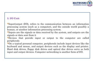 MATRUSRI
ENGINEERING COLLEGE
3. I/O Unit
Input/output (I/O), refers to the communication between an information
processing system (such as a computer), and the outside world possibly a
human, or another information processing system.
Inputs are the signals or data received by the system, and outputs are the
signals or data sent from it
Devices that provide input or output to the computer are called
peripherals
On a typical personal computer, peripherals include input devices like the
keyboard and mouse, and output devices such as the display and printer.
Hard disk drives, floppy disk drives and optical disc drives serve as both
input and output devices. Computer networking is another form of I/O.
 
