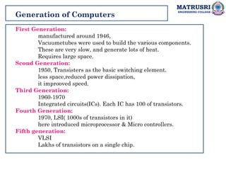 MATRUSRI
ENGINEERING COLLEGE
Generation of Computers
First Generation:
manufactured around 1946,
Vacuumetubes were used to build the various components.
These are very slow, and generate lots of heat.
Requires large space.
Scond Generation:
1950, Transisters as the basic switching element.
less space,reduced power dissipation,
it improoved speed.
Third Generation:
1960-1970
Integrated circuits(ICs). Each IC has 100 of transistors.
Fourth Generation:
1970, LSI( 1000s of transistors in it)
here introduced microprocessor & Micro controllers.
Fifth generation:
VLSI
Lakhs of transistors on a single chip.
 