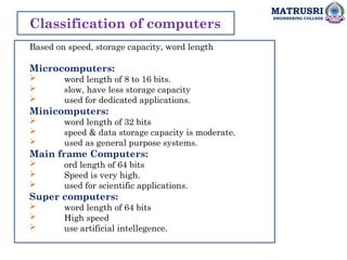 MATRUSRI
ENGINEERING COLLEGE
Classification of computers
Based on speed, storage capacity, word length
Microcomputers:
 word length of 8 to 16 bits.
 slow, have less storage capacity
 used for dedicated applications.
Minicomputers:
 word length of 32 bits
 speed & data storage capacity is moderate.
 used as general purpose systems.
Main frame Computers:
 ord length of 64 bits
 Speed is very high.
 used for scientific applications.
Super computers:
 word length of 64 bits
 High speed
 use artificial intellegence.
 