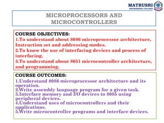 MICROPROCESSORS AND
MICROCONTROLLERS
COURSE OBJECTIVES:
1.To understand about 8086 microprocessor architecture,
Instruction set and addressing modes.
2.To know the use of interfacing devices and process of
interfacing.
3.To understand about 8051 microcontroller architecture,
and programming.
COURSE OUTCOMES:
1.Understand 8086 microprocessor architecture and its
operation.
2.Write assembly language program for a given task.
3.Interface memory and I/O devices to 8085 using
peripheral devices.
4.Understand uses of microcontrollers and their
applications.
5.Write microcontroller programs and interface devices.
MATRUSRI
ENGINEERING COLLEGE
 