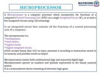 MATRUSRI
ENGINEERING COLLEGE
MICROPROCESSOR
A Microprocessor is a computer processor which incorporates the functions of a
computer's Central Processing Unit (CPU) on a single Integrated Circuit (IC), or at most a
few integrated circuits using LSI technology
Is an integrated circuit that contains all the functions of a central processing
unit of a computer.
The microprocessor is a
multipurpose,
clock driven,
register based,
digital-integrated circuit,
which accepts binary data (0,1) as input, processes it according to instructions stored in
its memory, and provides results as output.
Microprocessors contain both combinational logic and sequential digital logic.
Microprocessors operate on numbers and symbols represented in the binary numeral
system.
It is a semiconductor device consisting of electronic logic gates.
 