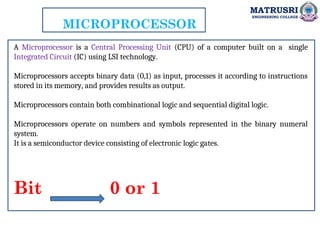 MATRUSRI
ENGINEERING COLLEGE
MICROPROCESSOR
A Microprocessor is a Central Processing Unit (CPU) of a computer built on a single
Integrated Circuit (IC) using LSI technology.
Microprocessors accepts binary data (0,1) as input, processes it according to instructions
stored in its memory, and provides results as output.
Microprocessors contain both combinational logic and sequential digital logic.
Microprocessors operate on numbers and symbols represented in the binary numeral
system.
It is a semiconductor device consisting of electronic logic gates.
Bit 0 or 1
 