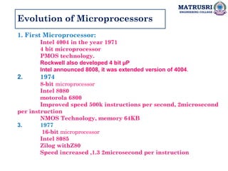 MATRUSRI
ENGINEERING COLLEGE
Evolution of Microprocessors
1. First Microprocessor:
Intel 4004 in the year 1971
4 bit microprocessor
PMOS technology.
Rockwell also developed 4 bit µP
Intel announced 8008, it was extended version of 4004.
2. 1974
8-bit microprocessor
Intel 8080
motorola 6800
Improved speed 500k instructions per second, 2microsecond
per instruction
NMOS Technology, memory 64KB
3. 1977
16-bit microprocessor
Intel 8085
Zilog withZ80
Speed increased ,1.3 2microsecond per instruction
 