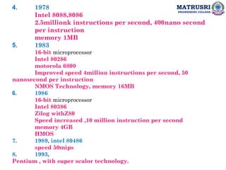 MATRUSRI
ENGINEERING COLLEGE
4. 1978
Intel 8088,8086
2.5millionk instructions per second, 400nano second
per instruction
memory 1MB
5. 1983
16-bit microprocessor
Intel 80286
motorola 6800
Improved speed 4million instructions per second, 50
nanosecond per instruction
NMOS Technology, memory 16MB
6. 1986
16-bit microprocessor
Intel 80386
Zilog withZ80
Speed increased ,10 million instruction per second
memory 4GB
HMOS
7. 1989, intel 80486
speed 50mips
8. 1993,
Pentium , with super scalor technology.
 