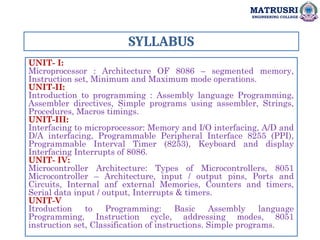 SYLLABUS
UNIT- I:
Microprocessor : Architecture OF 8086 – segmented memory,
Instruction set, Minimum and Maximum mode operations.
UNIT-II:
Introduction to programming : Assembly language Programming,
Assembler directives, Simple programs using assembler, Strings,
Procedures, Macros timings.
UNIT-III:
Interfacing to microprocessor: Memory and I/O interfacing, A/D and
D/A interfacing, Programmable Peripheral Interface 8255 (PPI),
Programmable Interval Timer (8253), Keyboard and display
Interfacing Interrupts of 8086.
UNIT- IV:
Microcontroller Architecture: Types of Microcontrollers, 8051
Microcontroller – Architecture, input / output pins, Ports and
Circuits, Internal anf external Memories, Counters and timers,
Serial data input / output, Interrupts & timers.
UNIT-V
Itroduction to Programming: Basic Assembly language
Programming, Instruction cycle, addressing modes, 8051
instruction set, Classification of instructions. Simple programs.
MATRUSRI
ENGINEERING COLLEGE
 