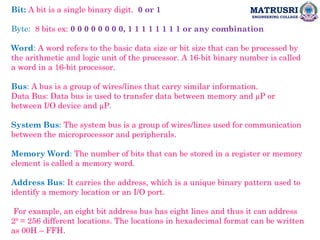 MATRUSRI
ENGINEERING COLLEGE
Bit: A bit is a single binary digit. 0 or 1
Byte: 8 bits ex: 0 0 0 0 0 0 0 0, 1 1 1 1 1 1 1 1 or any combination
Word: A word refers to the basic data size or bit size that can be processed by
the arithmetic and logic unit of the processor. A 16-bit binary number is called
a word in a 16-bit processor.
Bus: A bus is a group of wires/lines that carry similar information.
Data Bus: Data bus is used to transfer data between memory and µP or
between I/O device and µP.
System Bus: The system bus is a group of wires/lines used for communication
between the microprocessor and peripherals.
Memory Word: The number of bits that can be stored in a register or memory
element is called a memory word.
Address Bus: It carries the address, which is a unique binary pattern used to
identify a memory location or an I/O port.
For example, an eight bit address bus has eight lines and thus it can address
28
= 256 different locations. The locations in hexadecimal format can be written
as 00H – FFH.
 