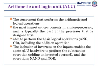MATRUSRI
ENGINEERING COLLEGE
Arithmetic and logic unit (ALU)
 The component that performs the arithmetic and
logical operations
 the most important components in a microprocessor,
and is typically the part of the processor that is
designed first.
 able to perform the basic logical operations (AND,
OR), including the addition operation.
 The inclusion of inverters on the inputs enables the
same ALU hardware to perform the subtraction
operation (adding an inverted operand), and the
operations NAND and NOR.
 