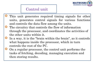 MATRUSRI
ENGINEERING COLLEGE
Control unit
 This unit generates required timing signals for other
units, generates control signals for various functions
and controls the data flow among the units.
 The circuitry that controls the flow of information
through the processor, and coordinates the activities of
the other units within it.
 In a way, it is the "brain within the brain", as it controls
what happens inside the processor, which in turn
controls the rest of the PC.
 On a regular processor, the control unit performs the
tasks of fetching, decoding, managing execution and
then storing results.
 
