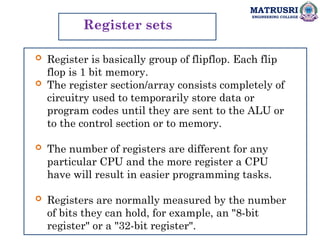 MATRUSRI
ENGINEERING COLLEGE
Register sets
 Register is basically group of flipflop. Each flip
flop is 1 bit memory.
 The register section/array consists completely of
circuitry used to temporarily store data or
program codes until they are sent to the ALU or
to the control section or to memory.
 The number of registers are different for any
particular CPU and the more register a CPU
have will result in easier programming tasks.
 Registers are normally measured by the number
of bits they can hold, for example, an "8-bit
register" or a "32-bit register".
 