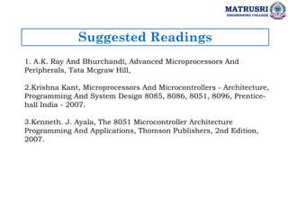Suggested Readings
MATRUSRI
ENGINEERING COLLEGE
1. A.K. Ray And Bhurchandi, Advanced Microprocessors And
Peripherals, Tata Mcgraw Hill,
2.Krishna Kant, Microprocessors And Microcontrollers - Architecture,
Programming And System Design 8085, 8086, 8051, 8096, Prentice-
hall India - 2007.
3.Kenneth. J. Ayala, The 8051 Microcontroller Architecture
Programming And Applications, Thomson Publishers, 2nd Edition,
2007.
 