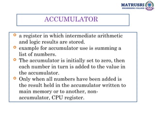 MATRUSRI
ENGINEERING COLLEGE
ACCUMULATOR
 a register in which intermediate arithmetic
and logic results are stored.
 example for accumulator use is summing a
list of numbers.
 The accumulator is initially set to zero, then
each number in turn is added to the value in
the accumulator.
 Only when all numbers have been added is
the result held in the accumulator written to
main memory or to another, non-
accumulator, CPU register.
 