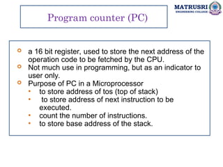 MATRUSRI
ENGINEERING COLLEGE
Program counter (PC)
 a 16 bit register, used to store the next address of the
operation code to be fetched by the CPU.
 Not much use in programming, but as an indicator to
user only.
 Purpose of PC in a Microprocessor
• to store address of tos (top of stack)
• to store address of next instruction to be
executed.
• count the number of instructions.
• to store base address of the stack.
 
