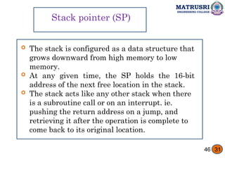 MATRUSRI
ENGINEERING COLLEGE
Stack pointer (SP)
 The stack is configured as a data structure that
grows downward from high memory to low
memory.
 At any given time, the SP holds the 16-bit
address of the next free location in the stack.
 The stack acts like any other stack when there
is a subroutine call or on an interrupt. ie.
pushing the return address on a jump, and
retrieving it after the operation is complete to
come back to its original location.
46 31
 