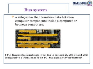 MATRUSRI
ENGINEERING COLLEGE
Bus system
 a subsystem that transfers data between
computer components inside a computer or
between computers.
4 PCI Express bus card slots (from top to bottom: x4, x16, x1 and x16),
compared to a traditional 32-bit PCI bus card slot (very bottom).
 