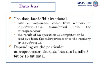MATRUSRI
ENGINEERING COLLEGE
Data bus
 The data bus is 'bi-directional'
• data or instruction codes from memory or
input/output.are transferred into the
microprocessor
• the result of an operation or computation is
sent out from the microprocessor to the memory
or input/output.
 Depending on the particular
microprocessor, the data bus can handle 8
bit or 16 bit data.
 