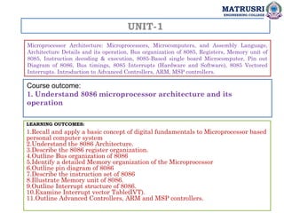 UNIT-1
Microprocessor Architecture: Microprocessors, Microcomputers, and Assembly Language,
Architecture Details and its operation, Bus organization of 8085, Registers, Memory unit of
8085, Instruction decoding & execution, 8085-Based single board Microcomputer, Pin out
Diagram of 8086, Bus timings, 8085 Interrupts (Hardware and Software), 8085 Vectored
Interrupts. Introduction to Advanced Controllers, ARM, MSP controllers.
LEARNING OUTCOMES:
1.Recall and apply a basic concept of digital fundamentals to Microprocessor based
personal computer system
2.Understand the 8086 Architecture.
3.Describe the 8086 register organization.
4.Outline Bus organization of 8086
5.Identify a detailed Memory organization of the Microprocessor
6.Outline pin diagram of 8086
7.Describe the instruction set of 8086
8.Illustrate Memory unit of 8086.
9.Outline Interrupt structure of 8086.
10.Examine Interrupt vector Table(IVT).
11.Outline Advanced Controllers, ARM and MSP controllers.
MATRUSRI
ENGINEERING COLLEGE
Course outcome:
1. Understand 8086 microprocessor architecture and its
operation
 