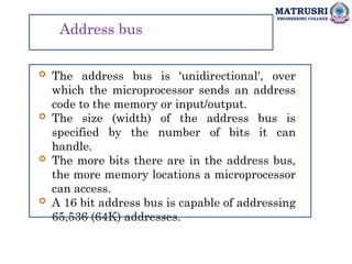 MATRUSRI
ENGINEERING COLLEGE
Address bus
 The address bus is 'unidirectional', over
which the microprocessor sends an address
code to the memory or input/output.
 The size (width) of the address bus is
specified by the number of bits it can
handle.
 The more bits there are in the address bus,
the more memory locations a microprocessor
can access.
 A 16 bit address bus is capable of addressing
65,536 (64K) addresses.
 