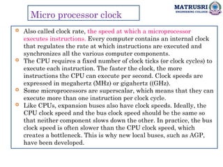 MATRUSRI
ENGINEERING COLLEGE
Micro processor clock
 Also called clock rate, the speed at which a microprocessor
executes instructions. Every computer contains an internal clock
that regulates the rate at which instructions are executed and
synchronizes all the various computer components.
 The CPU requires a fixed number of clock ticks (or clock cycles) to
execute each instruction. The faster the clock, the more
instructions the CPU can execute per second. Clock speeds are
expressed in megahertz (MHz) or gigahertz ((GHz).
 Some microprocessors are superscalar, which means that they can
execute more than one instruction per clock cycle.
 Like CPUs, expansion buses also have clock speeds. Ideally, the
CPU clock speed and the bus clock speed should be the same so
that neither component slows down the other. In practice, the bus
clock speed is often slower than the CPU clock speed, which
creates a bottleneck. This is why new local buses, such as AGP,
have been developed.
 