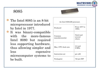 MATRUSRI
ENGINEERING COLLEGE
8085
 The Intel 8085 is an 8-bit
microprocessor introduced
by Intel in 1977.
 It was binary-compatible
with the more-famous
Intel 8080 but required
less supporting hardware,
thus allowing simpler and
less expensive
microcomputer systems to
be built.
An Intel 8085AH processor.
Produced
From 1977 to
1990s
Common
manufacturer(s)
•Intel and
several
others
Max. CPU clock rate
3,5 and
6 MHz
Instruction set pre x86
Package(s) •40 pin DIP
 