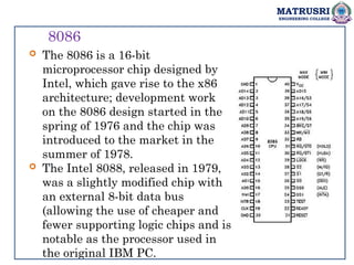 MATRUSRI
ENGINEERING COLLEGE
8086
 The 8086 is a 16-bit
microprocessor chip designed by
Intel, which gave rise to the x86
architecture; development work
on the 8086 design started in the
spring of 1976 and the chip was
introduced to the market in the
summer of 1978.
 The Intel 8088, released in 1979,
was a slightly modified chip with
an external 8-bit data bus
(allowing the use of cheaper and
fewer supporting logic chips and is
notable as the processor used in
the original IBM PC.
 