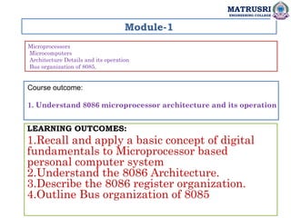 Module-1
Microprocessors
Microcomputers
Architecture Details and its operation
Bus organization of 8085,
LEARNING OUTCOMES:
1.Recall and apply a basic concept of digital
fundamentals to Microprocessor based
personal computer system
2.Understand the 8086 Architecture.
3.Describe the 8086 register organization.
4.Outline Bus organization of 8085
MATRUSRI
ENGINEERING COLLEGE
Course outcome:
1. Understand 8086 microprocessor architecture and its operation
 