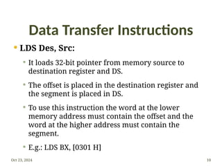 Data Transfer Instructions
 LDS Des, Src:
 It loads 32-bit pointer from memory source to
destination register and DS.
 The offset is placed in the destination register and
the segment is placed in DS.
 To use this instruction the word at the lower
memory address must contain the offset and the
word at the higher address must contain the
segment.
 E.g.: LDS BX, [0301 H]
Oct 23, 2024 10
 