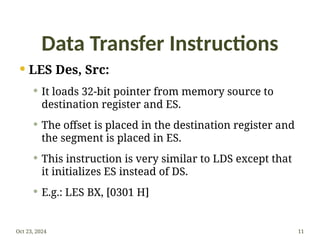 Data Transfer Instructions
 LES Des, Src:
 It loads 32-bit pointer from memory source to
destination register and ES.
 The offset is placed in the destination register and
the segment is placed in ES.
 This instruction is very similar to LDS except that
it initializes ES instead of DS.
 E.g.: LES BX, [0301 H]
Oct 23, 2024 11
 