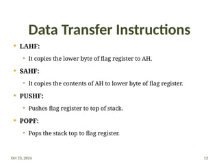 Data Transfer Instructions
 LAHF:
 It copies the lower byte of flag register to AH.
 SAHF:
 It copies the contents of AH to lower byte of flag register.
 PUSHF:
 Pushes flag register to top of stack.
 POPF:
 Pops the stack top to flag register.
Oct 23, 2024 12
 
