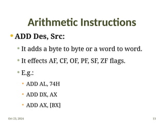 Arithmetic Instructions
 ADD Des, Src:
 It adds a byte to byte or a word to word.
 It effects AF, CF, OF, PF, SF, ZF flags.
 E.g.:
 ADD AL, 74H
 ADD DX, AX
 ADD AX, [BX]
Oct 23, 2024 13
 