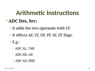 Arithmetic Instructions
 ADC Des, Src:
 It adds the two operands with CF.
 It effects AF, CF, OF, PF, SF, ZF flags.
 E.g.:
 ADC AL, 74H
 ADC DX, AX
 ADC AX, [BX]
Oct 23, 2024 14
 