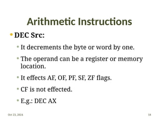 Arithmetic Instructions
 DEC Src:
 It decrements the byte or word by one.
 The operand can be a register or memory
location.
 It effects AF, OF, PF, SF, ZF flags.
 CF is not effected.
 E.g.: DEC AX
Oct 23, 2024 18
 