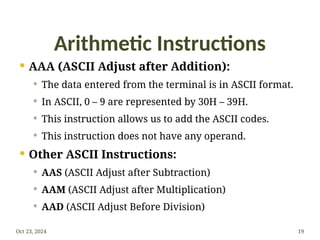Arithmetic Instructions
 AAA (ASCII Adjust after Addition):
 The data entered from the terminal is in ASCII format.
 In ASCII, 0 – 9 are represented by 30H – 39H.
 This instruction allows us to add the ASCII codes.
 This instruction does not have any operand.
 Other ASCII Instructions:
 AAS (ASCII Adjust after Subtraction)
 AAM (ASCII Adjust after Multiplication)
 AAD (ASCII Adjust Before Division)
Oct 23, 2024 19
 