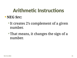 Arithmetic Instructions
 NEG Src:
 It creates 2’s complement of a given
number.
 That means, it changes the sign of a
number.
Oct 23, 2024 21
 
