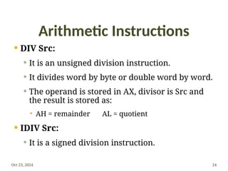Arithmetic Instructions
 DIV Src:
 It is an unsigned division instruction.
 It divides word by byte or double word by word.
 The operand is stored in AX, divisor is Src and
the result is stored as:
 AH = remainder AL = quotient
 IDIV Src:
 It is a signed division instruction.
Oct 23, 2024 24
 