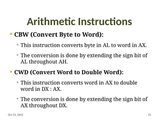 Arithmetic Instructions
 CBW (Convert Byte to Word):
 This instruction converts byte in AL to word in AX.
 The conversion is done by extending the sign bit of
AL throughout AH.
 CWD (Convert Word to Double Word):
 This instruction converts word in AX to double
word in DX : AX.
 The conversion is done by extending the sign bit of
AX throughout DX.
Oct 23, 2024 25
 