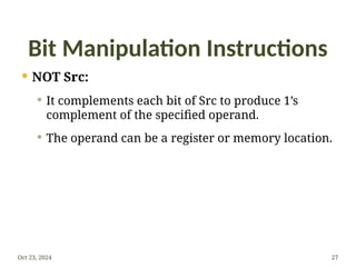 Bit Manipulation Instructions
 NOT Src:
 It complements each bit of Src to produce 1’s
complement of the specified operand.
 The operand can be a register or memory location.
Oct 23, 2024 27
 