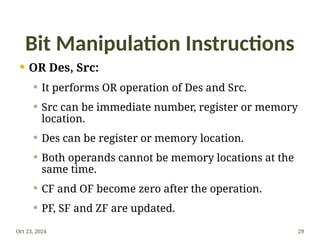 Bit Manipulation Instructions
 OR Des, Src:
 It performs OR operation of Des and Src.
 Src can be immediate number, register or memory
location.
 Des can be register or memory location.
 Both operands cannot be memory locations at the
same time.
 CF and OF become zero after the operation.
 PF, SF and ZF are updated.
Oct 23, 2024 29
 