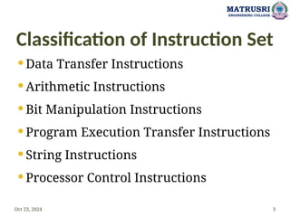 Classification of Instruction Set
 Data Transfer Instructions
 Arithmetic Instructions
 Bit Manipulation Instructions
 Program Execution Transfer Instructions
 String Instructions
 Processor Control Instructions
Oct 23, 2024 3
MATRUSRI
ENGINEERING COLLEGE
 