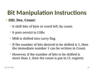 Bit Manipulation Instructions
 SHL Des, Count:
 It shift bits of byte or word left, by count.
 It puts zero(s) in LSBs.
 MSB is shifted into carry flag.
 If the number of bits desired to be shifted is 1, then
the immediate number 1 can be written in Count.
 However, if the number of bits to be shifted is
more than 1, then the count is put in CL register.
Oct 23, 2024 31
 