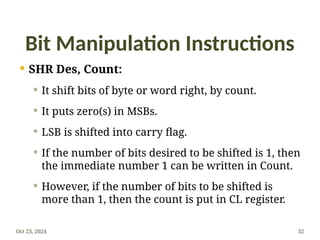 Bit Manipulation Instructions
 SHR Des, Count:
 It shift bits of byte or word right, by count.
 It puts zero(s) in MSBs.
 LSB is shifted into carry flag.
 If the number of bits desired to be shifted is 1, then
the immediate number 1 can be written in Count.
 However, if the number of bits to be shifted is
more than 1, then the count is put in CL register.
Oct 23, 2024 32
 