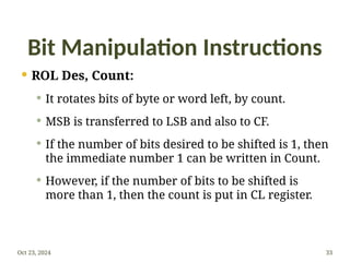 Bit Manipulation Instructions
 ROL Des, Count:
 It rotates bits of byte or word left, by count.
 MSB is transferred to LSB and also to CF.
 If the number of bits desired to be shifted is 1, then
the immediate number 1 can be written in Count.
 However, if the number of bits to be shifted is
more than 1, then the count is put in CL register.
Oct 23, 2024 33
 
