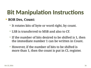 Bit Manipulation Instructions
 ROR Des, Count:
 It rotates bits of byte or word right, by count.
 LSB is transferred to MSB and also to CF.
 If the number of bits desired to be shifted is 1, then
the immediate number 1 can be written in Count.
 However, if the number of bits to be shifted is
more than 1, then the count is put in CL register.
Oct 23, 2024 34
 