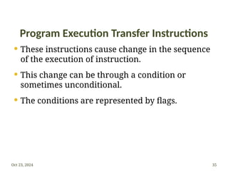 Program Execution Transfer Instructions
 These instructions cause change in the sequence
of the execution of instruction.
 This change can be through a condition or
sometimes unconditional.
 The conditions are represented by flags.
Oct 23, 2024 35
 