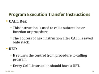 Program Execution Transfer Instructions
 CALL Des:
 This instruction is used to call a subroutine or
function or procedure.
 The address of next instruction after CALL is saved
onto stack.
 RET:
 It returns the control from procedure to calling
program.
 Every CALL instruction should have a RET.
Oct 23, 2024 36
 